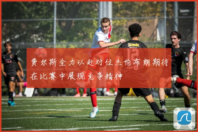 费尔斯全力以赴对位杰伦布朗期待在比赛中展现竞争精神