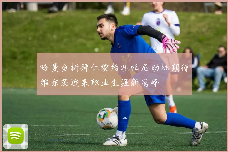 哈曼分析拜仁续约孔帕尼动机期待维尔茨迎来职业生涯新高峰