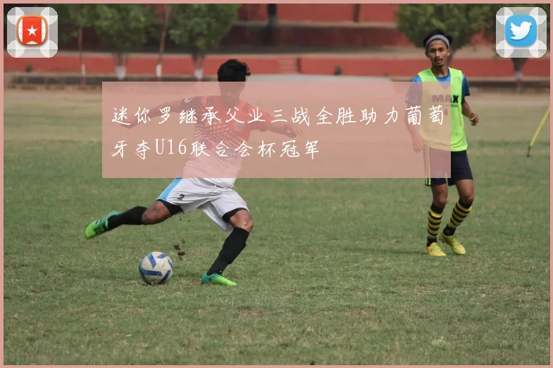 迷你罗继承父业三战全胜助力葡萄牙夺U16联合会杯冠军