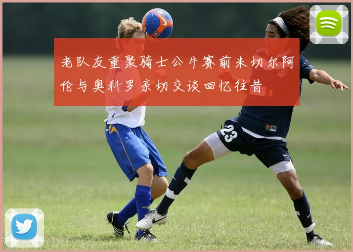 老队友重聚骑士公牛赛前米切尔阿伦与奥科罗亲切交谈回忆往昔