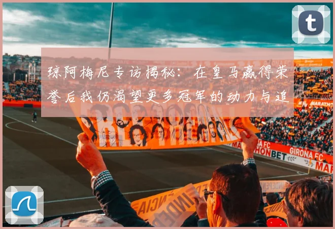 琼阿梅尼专访揭秘：在皇马赢得荣誉后我仍渴望更多冠军的动力与追求
