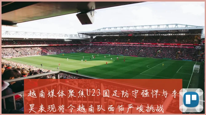 越南媒体聚焦U23国足防守强悍与李昊表现将令越南队面临严峻挑战
