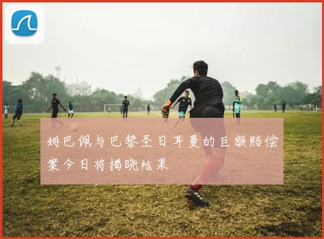 姆巴佩与巴黎圣日耳曼的巨额赔偿案今日将揭晓结果