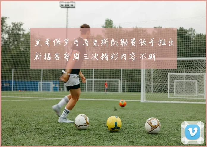 里奇保罗与马克斯凯勒曼联手推出新播客每周三次精彩内容不断