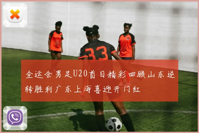 全运会男足U20首日精彩回顾山东逆转胜利广东上海喜迎开门红